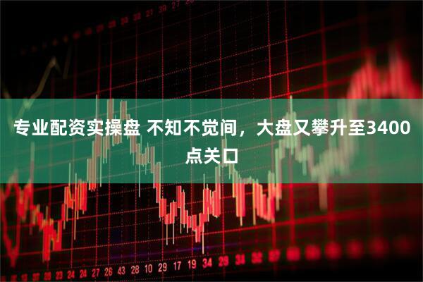 专业配资实操盘 不知不觉间，大盘又攀升至3400点关口