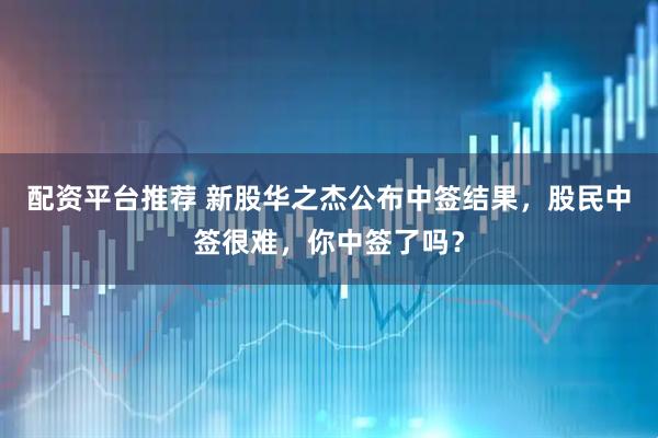 配资平台推荐 新股华之杰公布中签结果，股民中签很难，你中签了吗？